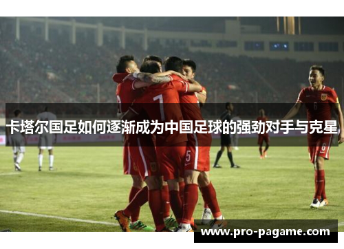 卡塔尔国足如何逐渐成为中国足球的强劲对手与克星