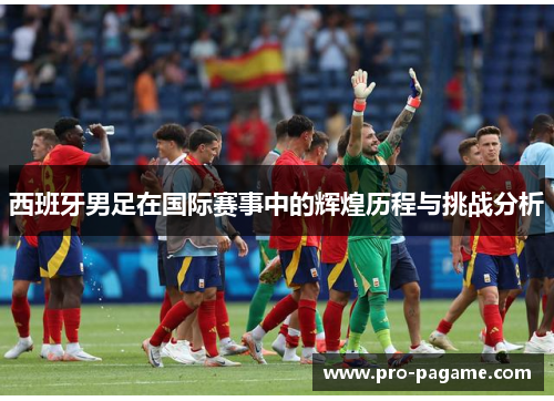 西班牙男足在国际赛事中的辉煌历程与挑战分析