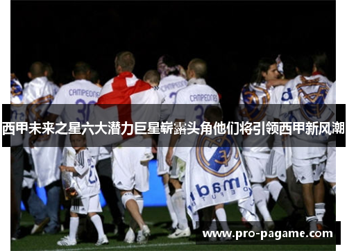 西甲未来之星六大潜力巨星崭露头角他们将引领西甲新风潮 西甲未来之星六大潜力巨星崭露头角他们将引领西甲新风潮