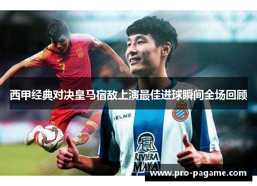 西甲经典对决皇马宿敌上演最佳进球瞬间全场回顾 西甲经典对决皇马宿敌上演最佳进球瞬间全场回顾