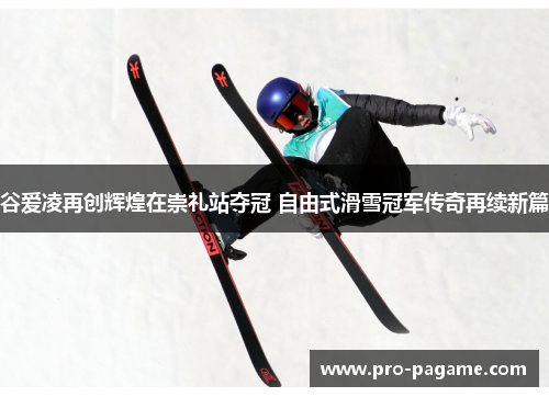 谷爱凌再创辉煌在崇礼站夺冠 自由式滑雪冠军传奇再续新篇