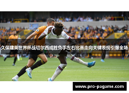 久保建英世界杯战切尔西成胜负手左右比赛走向关键表现引爆全场