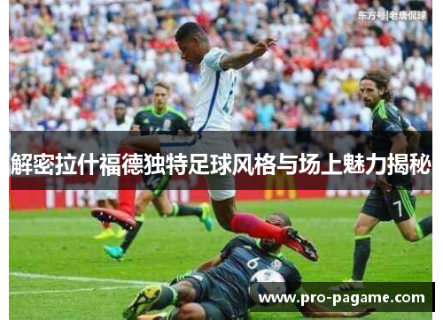 解密拉什福德独特足球风格与场上魅力揭秘 解密拉什福德独特足球风格与场上魅力揭秘