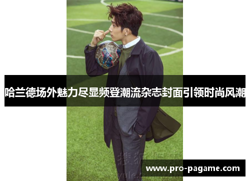 哈兰德场外魅力尽显频登潮流杂志封面引领时尚风潮 哈兰德场外魅力尽显频登潮流杂志封面引领时尚风潮