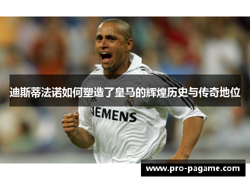 迪斯蒂法诺如何塑造了皇马的辉煌历史与传奇地位