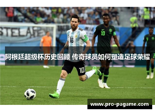 阿根廷超级杯历史回顾 传奇球员如何塑造足球荣耀 阿根廷超级杯历史回顾 传奇球员如何塑造足球荣耀