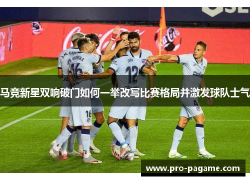 马竞新星双响破门如何一举改写比赛格局并激发球队士气 马竞新星双响破门如何一举改写比赛格局并激发球队士气